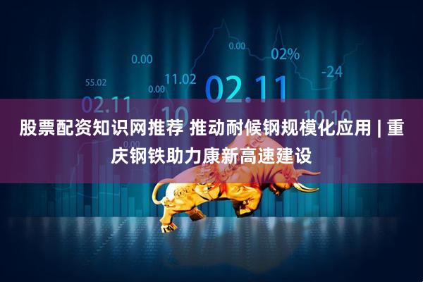 股票配资知识网推荐 推动耐候钢规模化应用 | 重庆钢铁助力康新高速建设