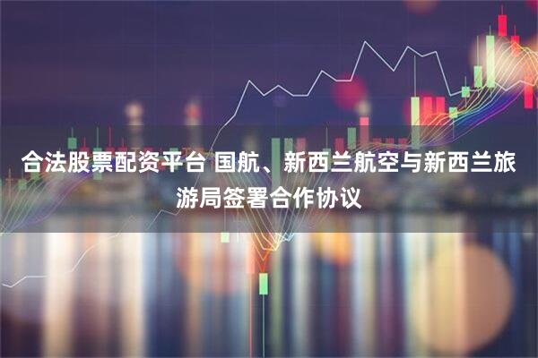 合法股票配资平台 国航、新西兰航空与新西兰旅游局签署合作协议