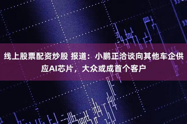 线上股票配资炒股 报道：小鹏正洽谈向其他车企供应AI芯片，大众或成首个客户