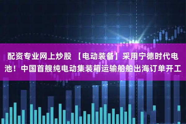 配资专业网上炒股 【电动装备】采用宁德时代电池！中国首艘纯电动集装箱运输船舶出海订单开工