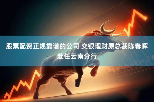 股票配资正规靠谱的公司 交银理财原总裁陈春晖赴任云南分行