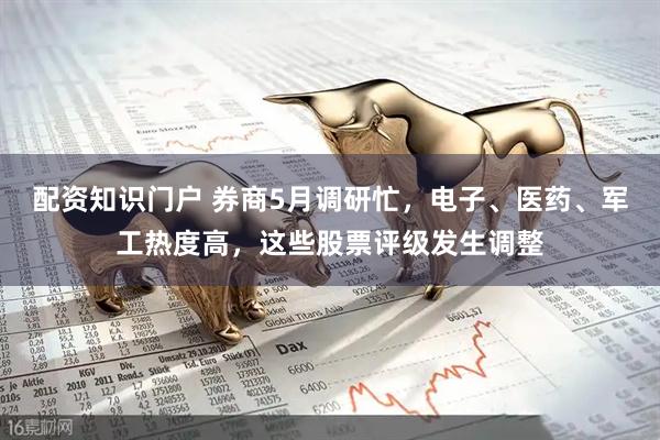 配资知识门户 券商5月调研忙，电子、医药、军工热度高，这些股票评级发生调整