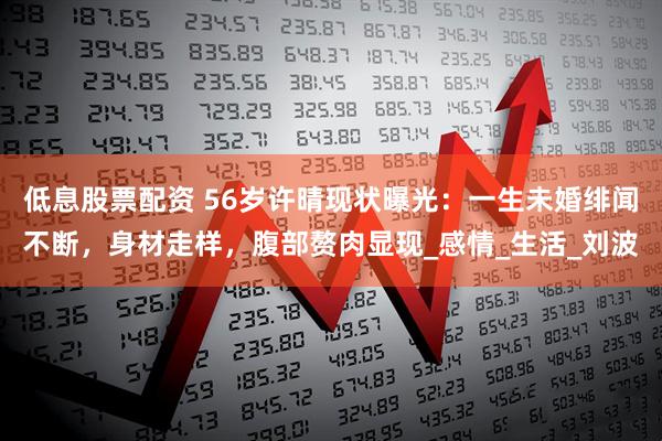 低息股票配资 56岁许晴现状曝光：一生未婚绯闻不断，身材走样，腹部赘肉显现_感情_生活_刘波