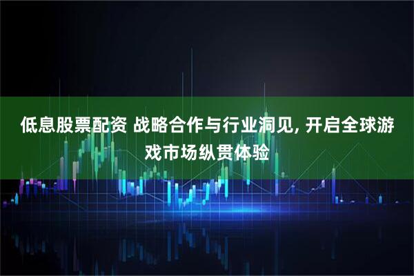 低息股票配资 战略合作与行业洞见, 开启全球游戏市场纵贯体验