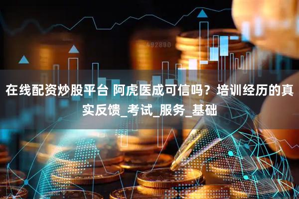 在线配资炒股平台 阿虎医成可信吗？培训经历的真实反馈_考试_服务_基础