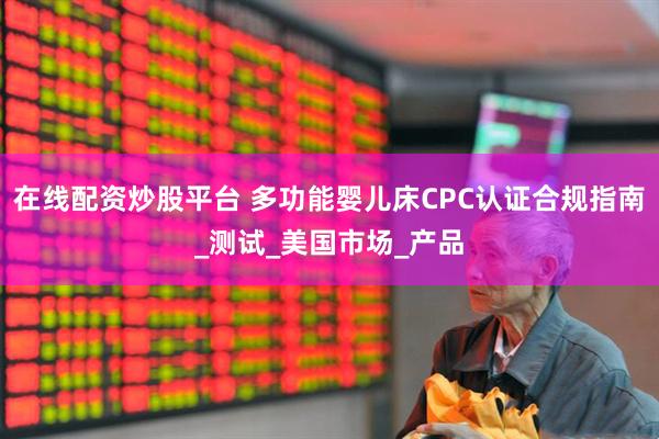 在线配资炒股平台 多功能婴儿床CPC认证合规指南_测试_美国市场_产品