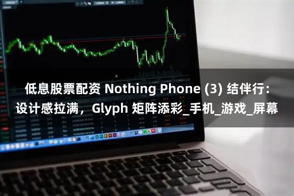 低息股票配资 Nothing Phone (3) 结伴行：设计感拉满，Glyph 矩阵添彩_手机_游戏_屏幕