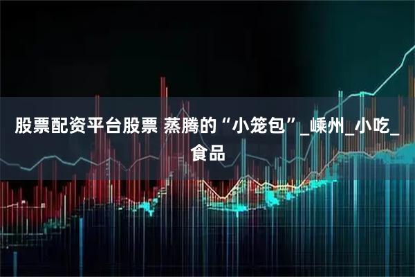 股票配资平台股票 蒸腾的“小笼包”_嵊州_小吃_食品