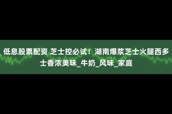 低息股票配资 芝士控必试！湖南爆浆芝士火腿西多士香浓美味_牛奶_风味_家庭