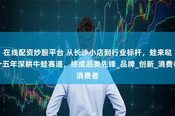 在线配资炒股平台 从长沙小店到行业标杆，蛙来哒十五年深耕牛蛙赛道，终成品类先锋_品牌_创新_消费者