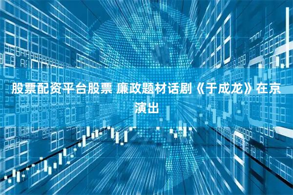股票配资平台股票 廉政题材话剧《于成龙》在京演出