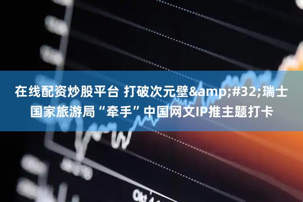 在线配资炒股平台 打破次元壁&#32;瑞士国家旅游局“牵手”中国网文IP推主题打卡