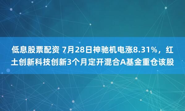 低息股票配资 7月28日神驰机电涨8.31%，红土创新科技创新3个月定开混合A基金重仓该股