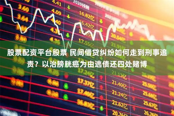 股票配资平台股票 民间借贷纠纷如何走到刑事追责？以治膀胱癌为由逃债还四处赌博