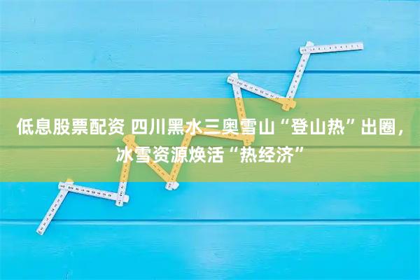 低息股票配资 四川黑水三奥雪山“登山热”出圈，冰雪资源焕活“热经济”