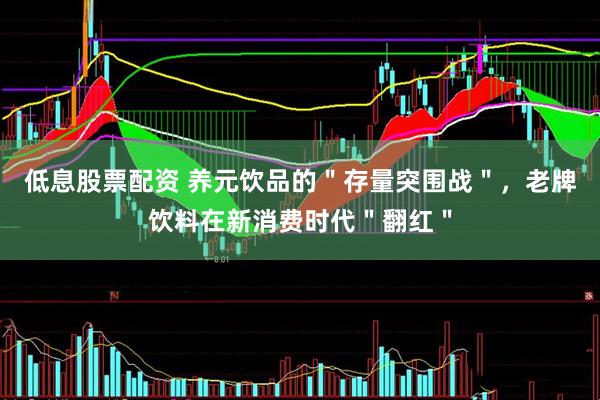 低息股票配资 养元饮品的"存量突围战",老牌饮料在新消费时代"翻红"