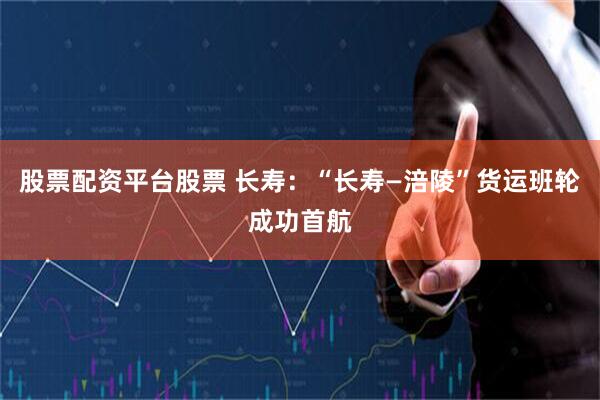 股票配资平台股票 长寿:“长寿—涪陵”货运班轮成功首航