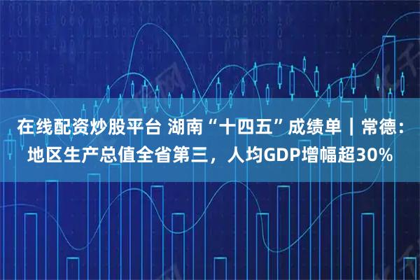 在线配资炒股平台 湖南“十四五”成绩单|常德:地区生产总值全省第三,人均GDP增幅超30%