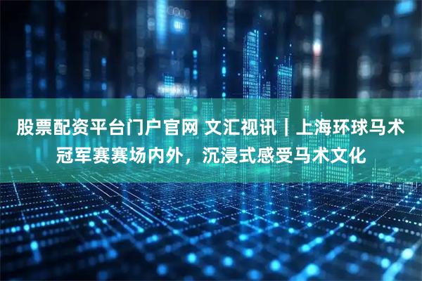 股票配资平台门户官网 文汇视讯｜上海环球马术冠军赛赛场内外，沉浸式感受马术文化