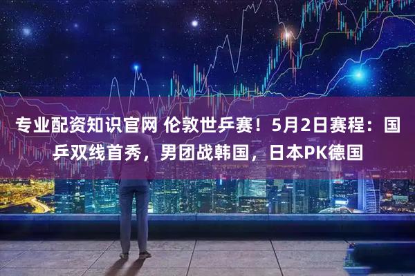 专业配资知识官网 伦敦世乒赛！5月2日赛程：国乒双线首秀，男团战韩国，日本PK德国
