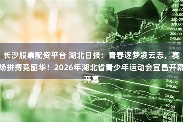 长沙股票配资平台 湖北日报：青春逐梦凌云志，赛场拼搏竞韶华！2026年湖北省青少年运动会宜昌开幕